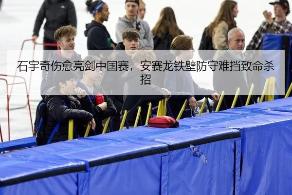 石宇奇伤愈亮剑中国赛，安赛龙铁壁防守难挡致命杀招